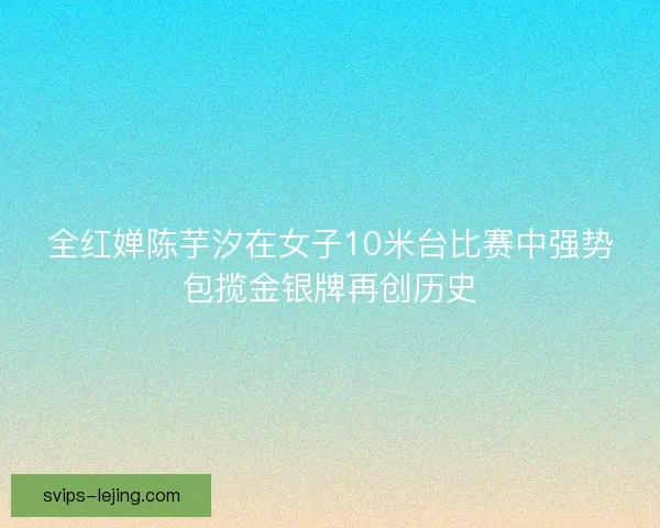 全红婵陈芋汐在女子10米台比赛中强势包揽金银牌再创历史