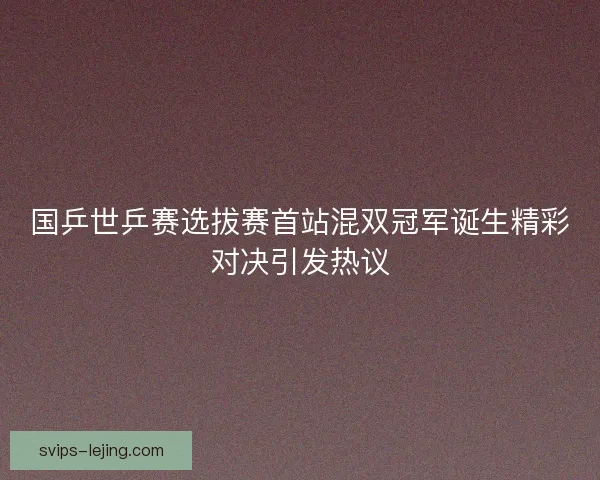 国乒世乒赛选拔赛首站混双冠军诞生精彩对决引发热议